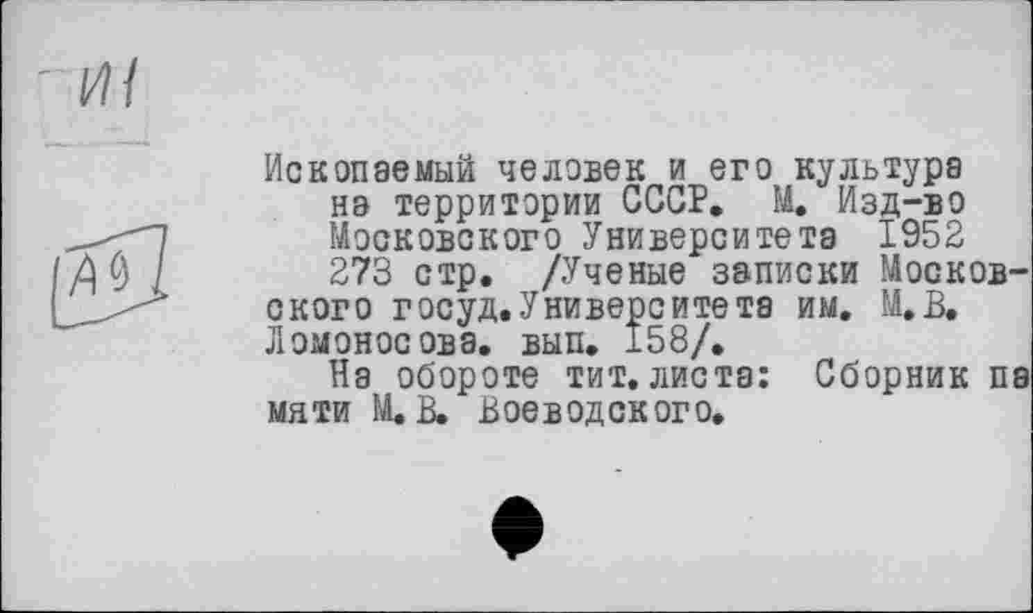 ﻿Ископаемый человек и его культура на территории СССР. М. Изд-во Московского Университета 1952 273 стр. /Ученые записки Московского госуд.Университета им. М.В. Ломоносова, вып. 158/.
На обороте тит, листа: Сборник па мати М. В. Воеводского,